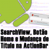 SearchView, Botão Home e Mudança de Título na ActionBar Android